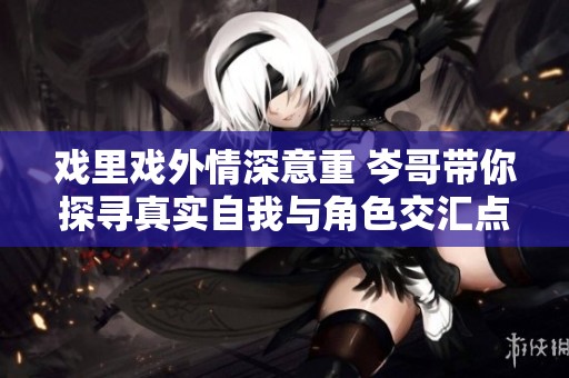 戏里戏外情深意重 岑哥带你探寻真实自我与角色交汇点