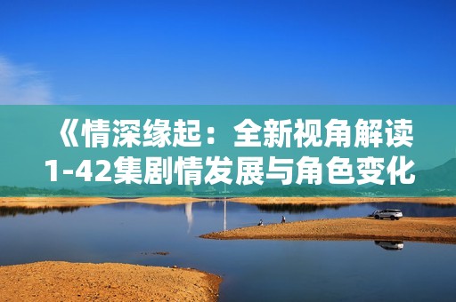 《情深缘起：全新视角解读1-42集剧情发展与角色变化》