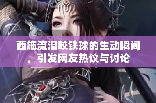 西施流泪咬铁球的生动瞬间，引发网友热议与讨论
