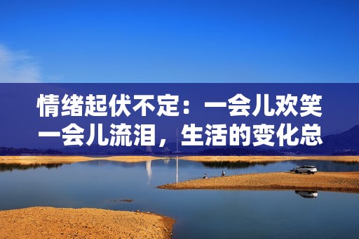 情绪起伏不定：一会儿欢笑一会儿流泪，生活的变化总是让人感到惊奇与期待