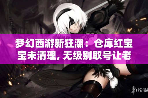 梦幻西游新狂潮：仓库红宝宝未清理, 无级别取号让老王惊喜大喊捡漏精彩瞬间