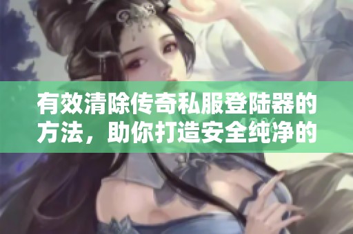 有效清除传奇私服登陆器的方法，助你打造安全纯净的游戏环境