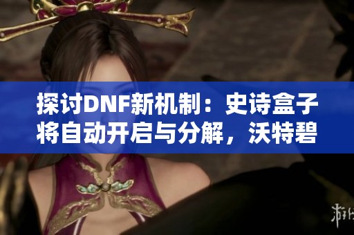 探讨DNF新机制：史诗盒子将自动开启与分解，沃特碧们的最新体验解析