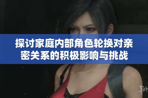 探讨家庭内部角色轮换对亲密关系的积极影响与挑战
