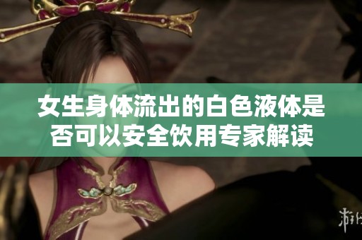 女生身体流出的白色液体是否可以安全饮用专家解读