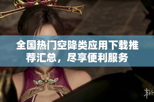 全国热门空降类应用下载推荐汇总，尽享便利服务