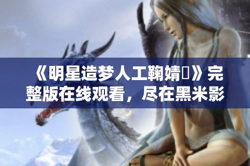 《明星造梦人工鞠婧祎》完整版在线观看，尽在黑米影院，感受梦幻般的视觉盛宴！