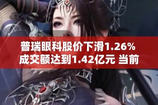 普瑞眼科股价下滑1.26% 成交额达到1.42亿元 当前未出现连续增减仓现象