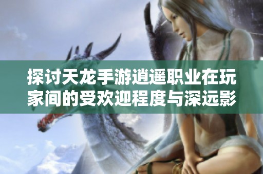 探讨天龙手游逍遥职业在玩家间的受欢迎程度与深远影响因素分析