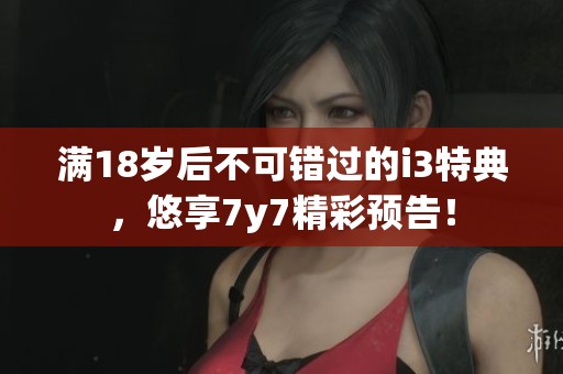 满18岁后不可错过的i3特典，悠享7y7精彩预告！