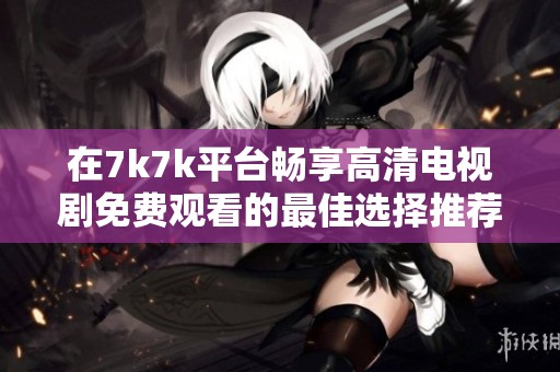 在7k7k平台畅享高清电视剧免费观看的最佳选择推荐