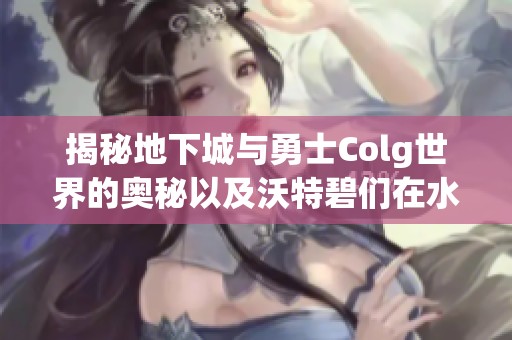 揭秘地下城与勇士Colg世界的奥秘以及沃特碧们在水面上精心布局的深层分析