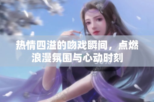 热情四溢的吻戏瞬间，点燃浪漫氛围与心动时刻