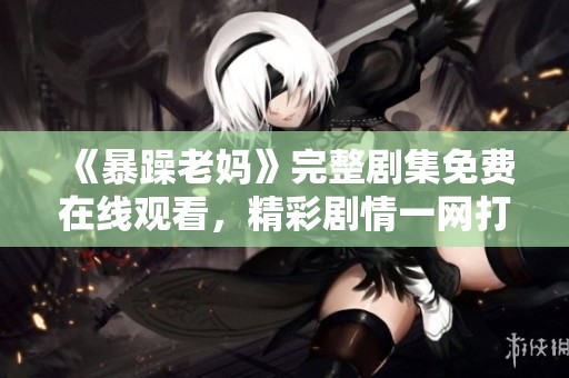 《暴躁老妈》完整剧集免费在线观看，精彩剧情一网打尽！