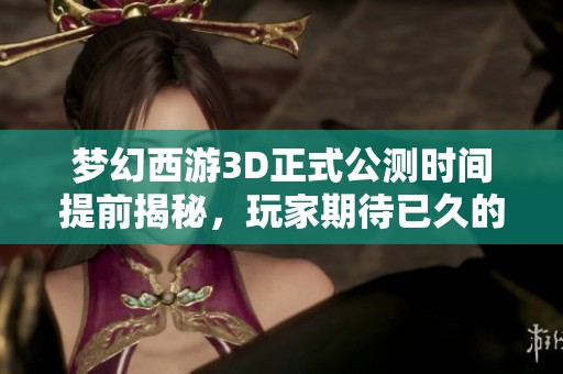 梦幻西游3D正式公测时间提前揭秘，玩家期待已久的上线日期大揭秘