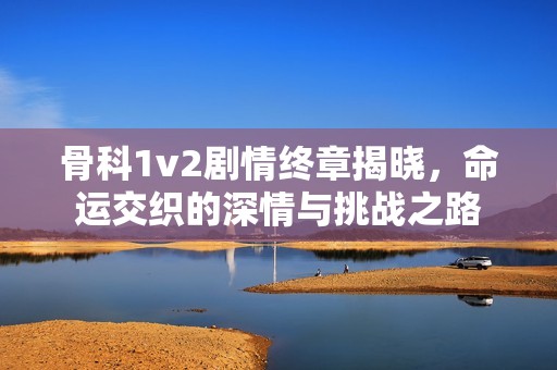 骨科1v2剧情终章揭晓，命运交织的深情与挑战之路