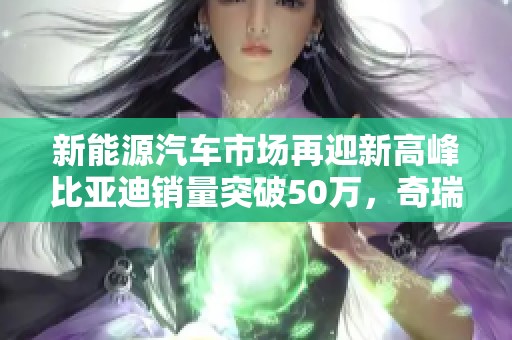 新能源汽车市场再迎新高峰比亚迪销量突破50万，奇瑞与长城紧随其后勇创佳绩