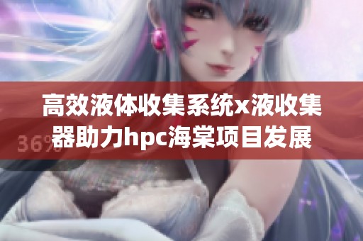 高效液体收集系统x液收集器助力hpc海棠项目发展