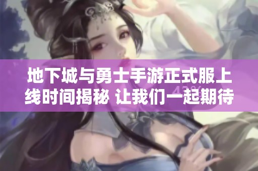 地下城与勇士手游正式服上线时间揭秘 让我们一起期待这款热血游戏的到来