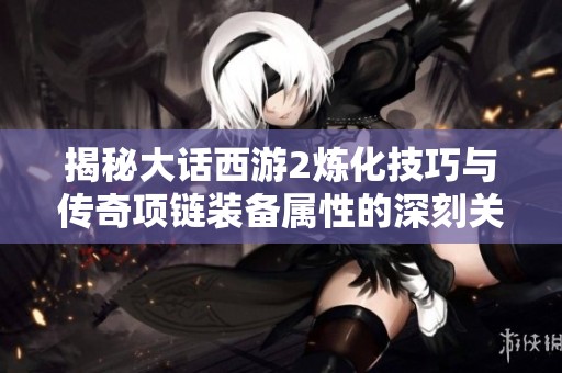 揭秘大话西游2炼化技巧与传奇项链装备属性的深刻关系解析