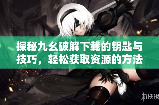 探秘九幺破解下载的钥匙与技巧，轻松获取资源的方法与步骤