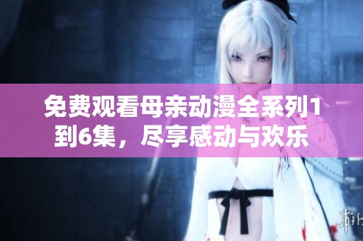 免费观看母亲动漫全系列1到6集，尽享感动与欢乐
