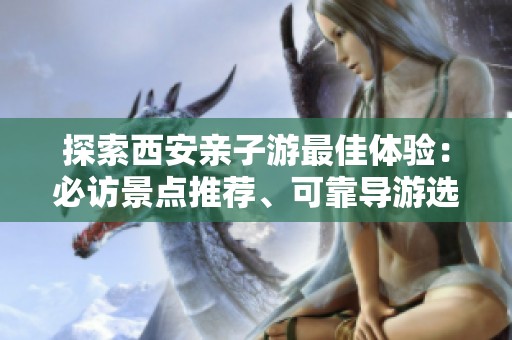 探索西安亲子游最佳体验：必访景点推荐、可靠导游选择及实用旅行攻略分享