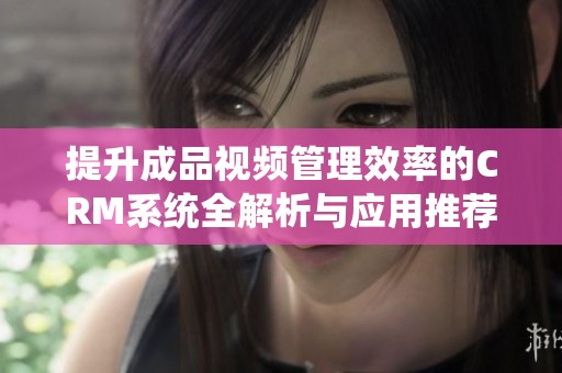 提升成品视频管理效率的CRM系统全解析与应用推荐