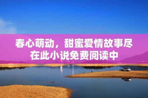 春心萌动，甜蜜爱情故事尽在此小说免费阅读中