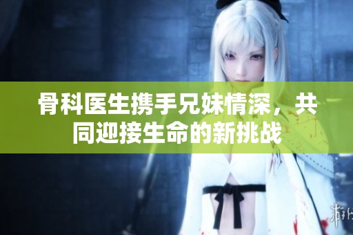 骨科医生携手兄妹情深，共同迎接生命的新挑战
