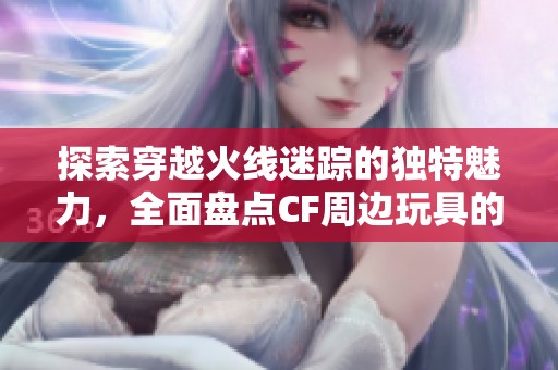探索穿越火线迷踪的独特魅力，全面盘点CF周边玩具的经典与时尚元素