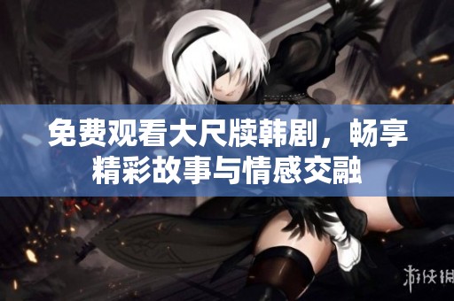 免费观看大尺牍韩剧，畅享精彩故事与情感交融