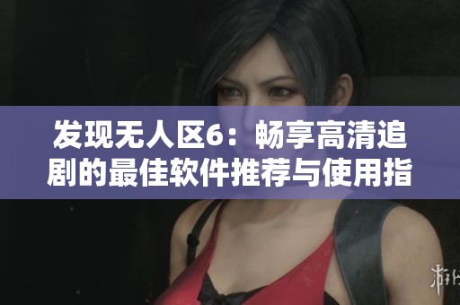 发现无人区6：畅享高清追剧的最佳软件推荐与使用指南