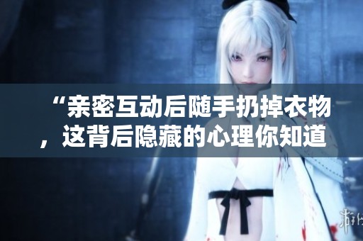 “亲密互动后随手扔掉衣物，这背后隐藏的心理你知道吗”