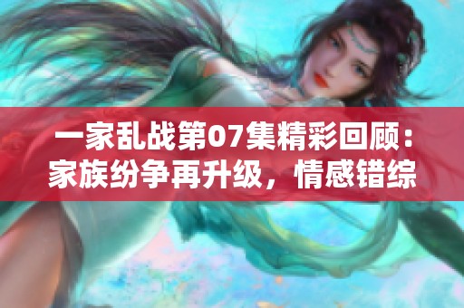 一家乱战第07集精彩回顾：家族纷争再升级，情感错综复杂