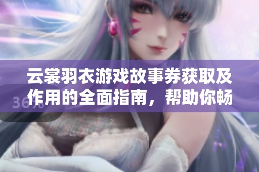 云裳羽衣游戏故事券获取及作用的全面指南，帮助你畅享梦幻旅程的精彩内容