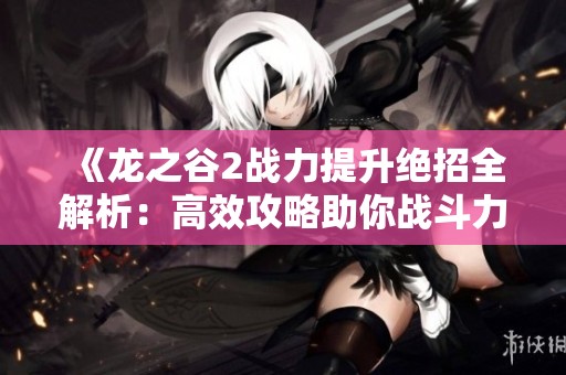 《龙之谷2战力提升绝招全解析：高效攻略助你战斗力飞跃提升》