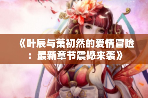 《叶辰与萧初然的爱情冒险：最新章节震撼来袭》