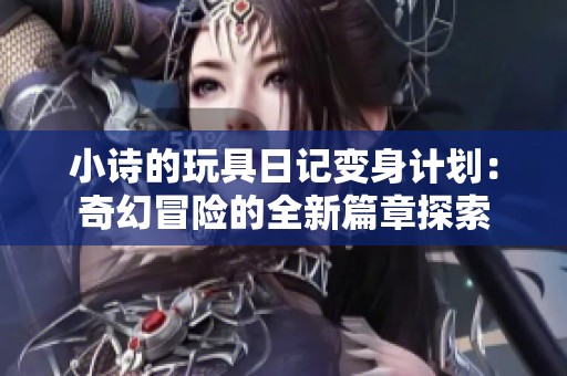 小诗的玩具日记变身计划：奇幻冒险的全新篇章探索