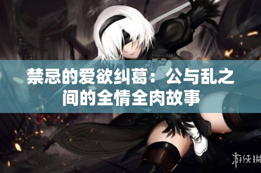 禁忌的爱欲纠葛：公与乱之间的全情全肉故事