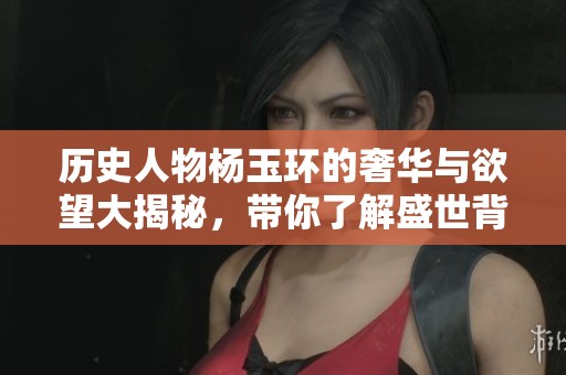 历史人物杨玉环的奢华与欲望大揭秘，带你了解盛世背后的秘辛