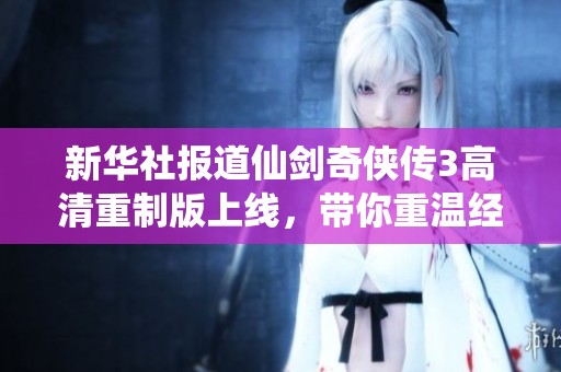 新华社报道仙剑奇侠传3高清重制版上线，带你重温经典剧情与精美画面