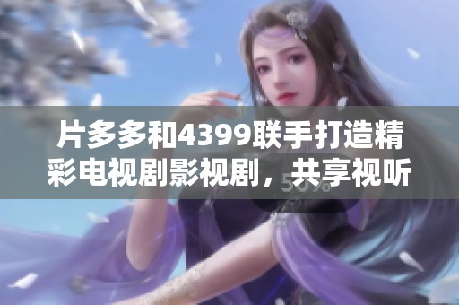 片多多和4399联手打造精彩电视剧影视剧，共享视听盛宴