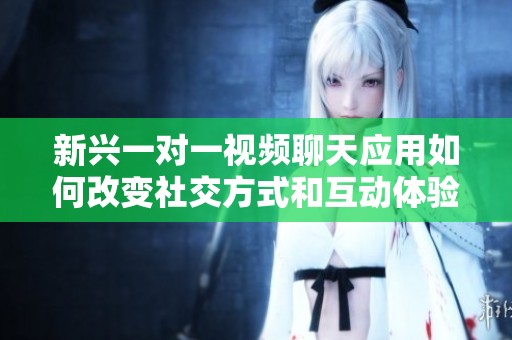 新兴一对一视频聊天应用如何改变社交方式和互动体验