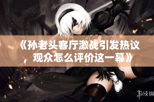 《孙老头客厅激战引发热议，观众怎么评价这一幕》
