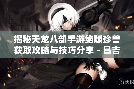 揭秘天龙八部手游绝版珍兽获取攻略与技巧分享 - 昌吉手游网