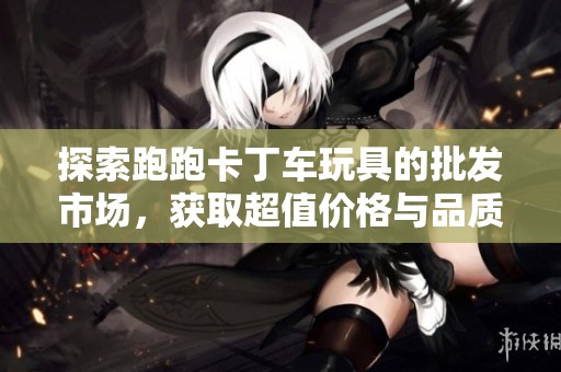 探索跑跑卡丁车玩具的批发市场，获取超值价格与品质保障的信息与指导