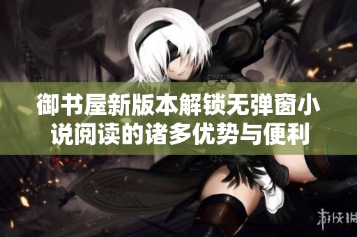 御书屋新版本解锁无弹窗小说阅读的诸多优势与便利