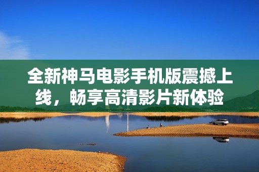 全新神马电影手机版震撼上线，畅享高清影片新体验