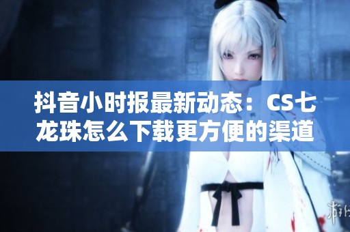 抖音小时报最新动态：CS七龙珠怎么下载更方便的渠道推荐与解析